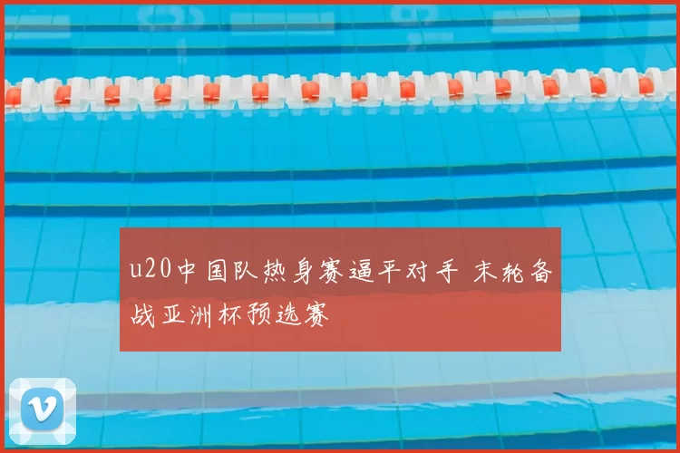 u20中国队热身赛逼平对手 末轮备战亚洲杯预选赛