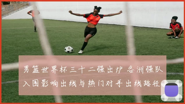 男篮世界杯三十二强出炉 各洲强队入围影响出线与热门对手出线路径