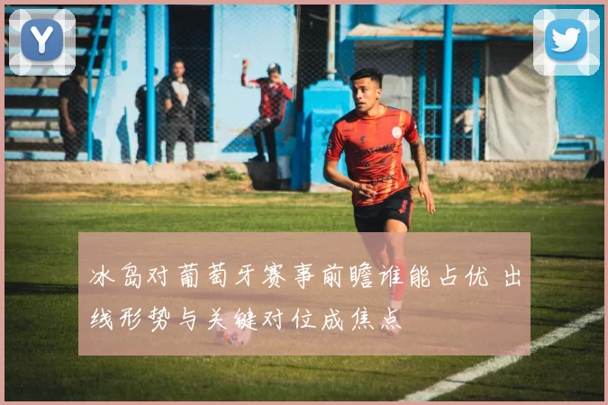 冰岛对葡萄牙赛事前瞻谁能占优 出线形势与关键对位成焦点