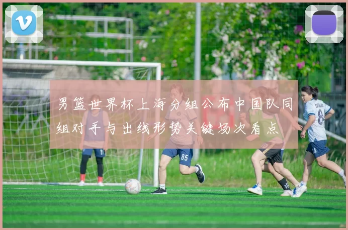 男篮世界杯上海分组公布中国队同组对手与出线形势关键场次看点