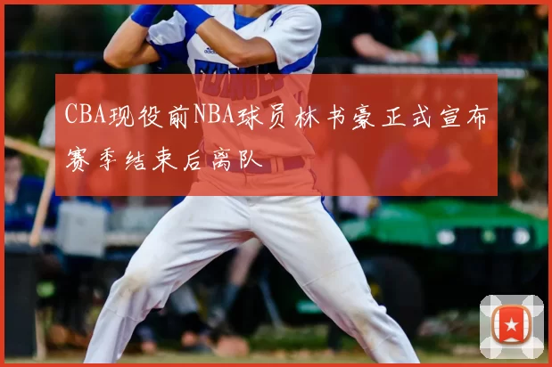 CBA现役前NBA球员林书豪正式宣布赛季结束后离队