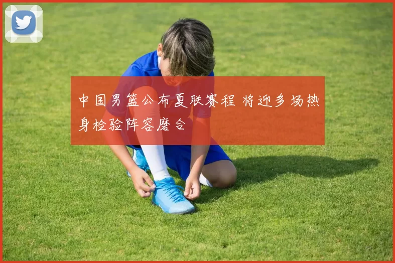 中国男篮公布夏联赛程 将迎多场热身检验阵容磨合
