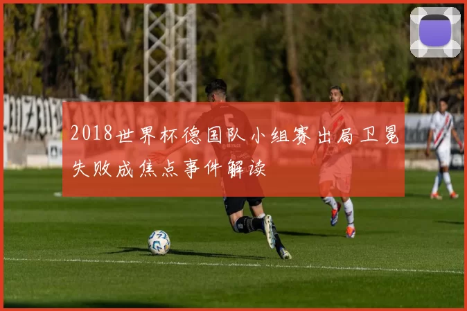 2018世界杯德国队小组赛出局卫冕失败成焦点事件解读