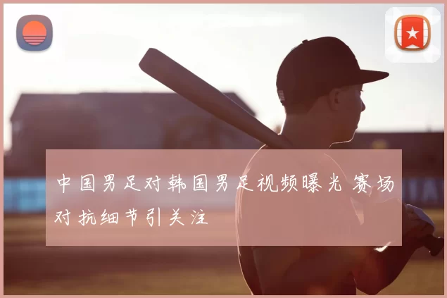 中国男足对韩国男足视频曝光 赛场对抗细节引关注