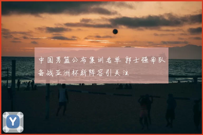 中国男篮公布集训名单 郭士强率队备战亚洲杯新阵容引关注