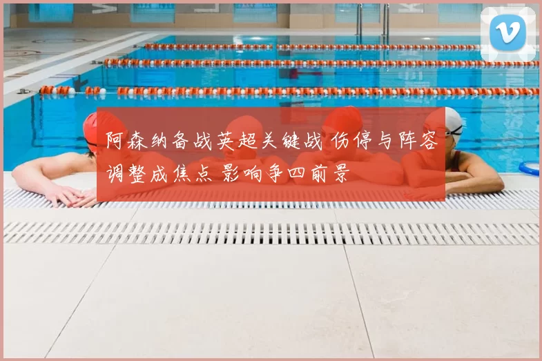 阿森纳备战英超关键战 伤停与阵容调整成焦点 影响争四前景
