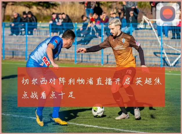 切尔西对阵利物浦直播开启 英超焦点战看点十足