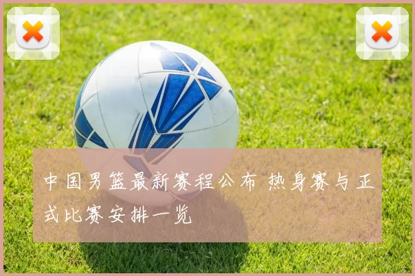 中国男篮最新赛程公布 热身赛与正式比赛安排一览