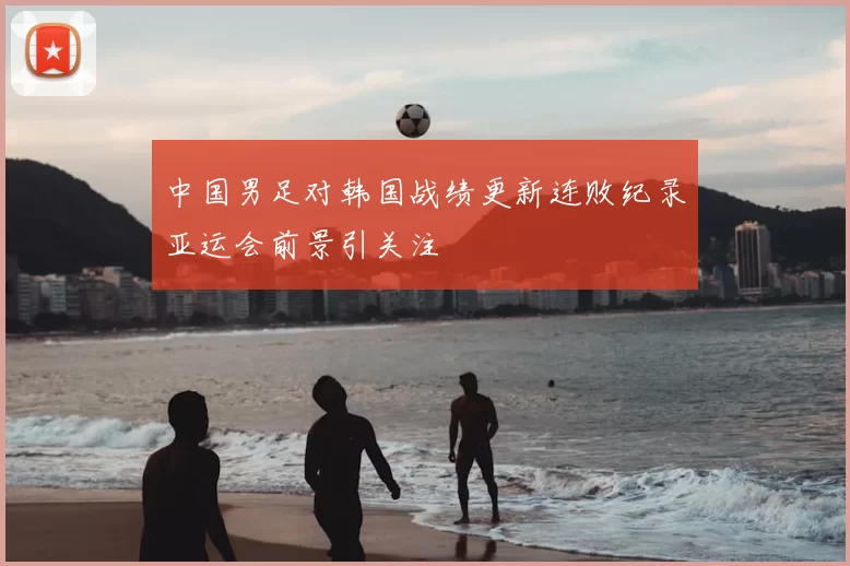 中国男足对韩国战绩更新连败纪录亚运会前景引关注