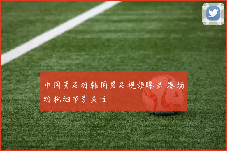 中国男足对韩国男足视频曝光 赛场对抗细节引关注