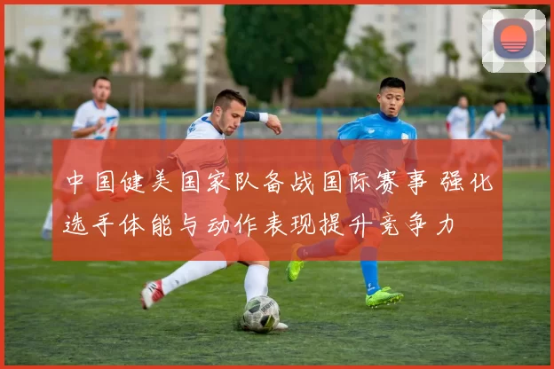 中国健美国家队备战国际赛事 强化选手体能与动作表现提升竞争力