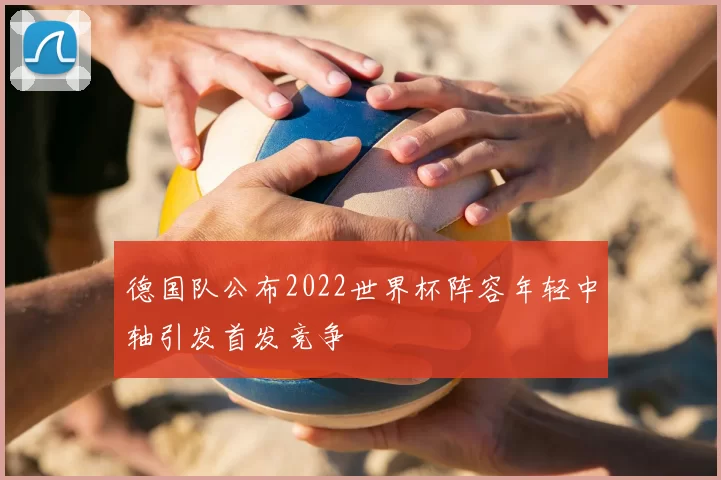 德国队公布2022世界杯阵容年轻中轴引发首发竞争