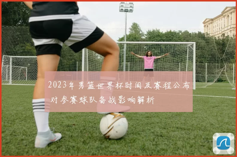 2023年男篮世界杯时间及赛程公布 对参赛球队备战影响解析