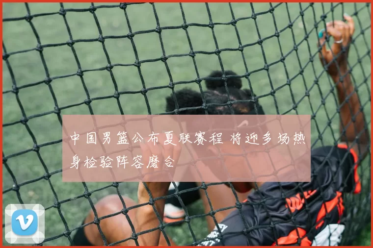 中国男篮公布夏联赛程 将迎多场热身检验阵容磨合