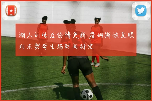 湖人训练后伤情更新 詹姆斯恢复顺利东契奇出场时间待定
