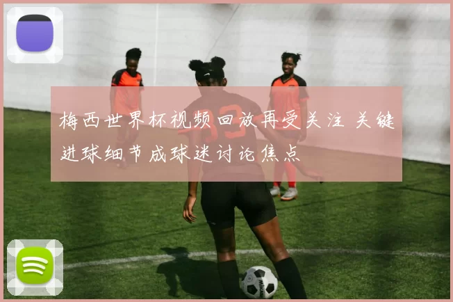 梅西世界杯视频回放再受关注 关键进球细节成球迷讨论焦点