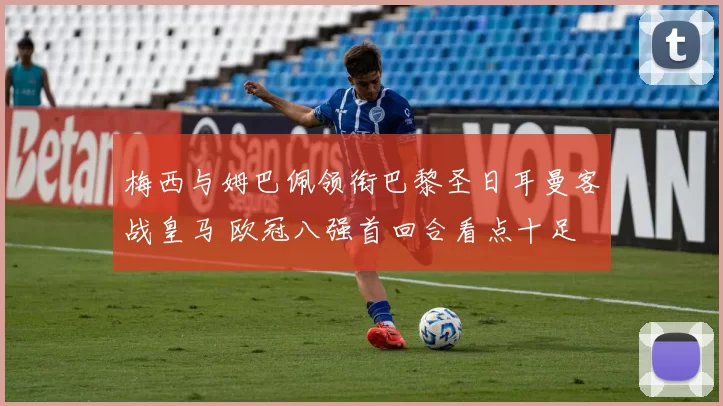 梅西与姆巴佩领衔巴黎圣日耳曼客战皇马 欧冠八强首回合看点十足