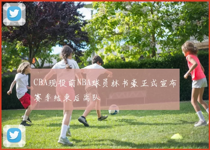 CBA现役前NBA球员林书豪正式宣布赛季结束后离队