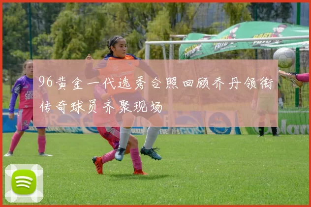 96黄金一代选秀合照回顾乔丹领衔传奇球员齐聚现场