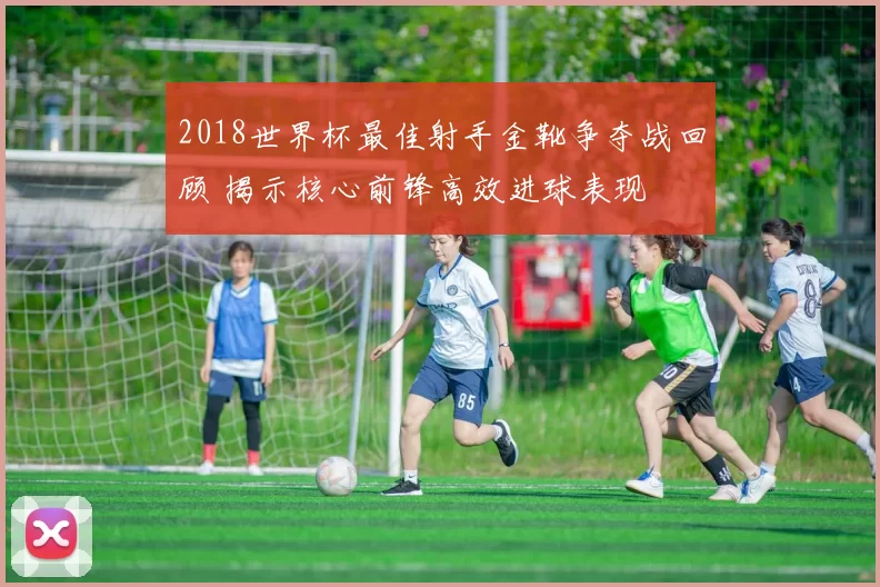 2018世界杯最佳射手金靴争夺战回顾 揭示核心前锋高效进球表现