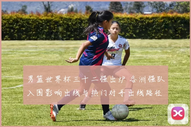男篮世界杯三十二强出炉 各洲强队入围影响出线与热门对手出线路径