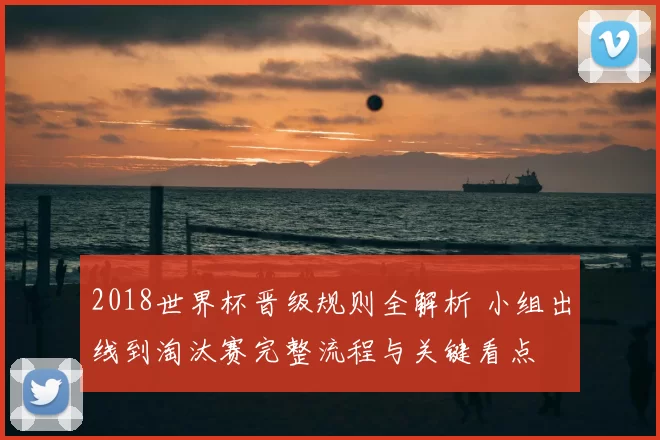 2018世界杯晋级规则全解析 小组出线到淘汰赛完整流程与关键看点