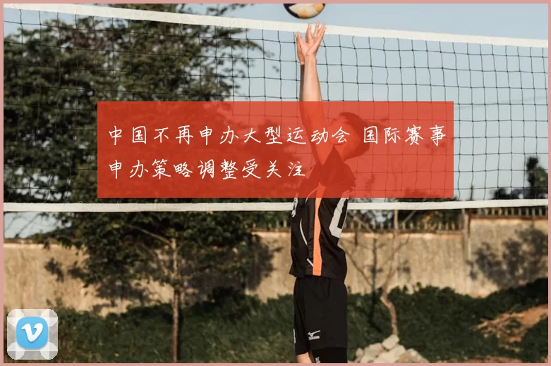 中国不再申办大型运动会 国际赛事申办策略调整受关注