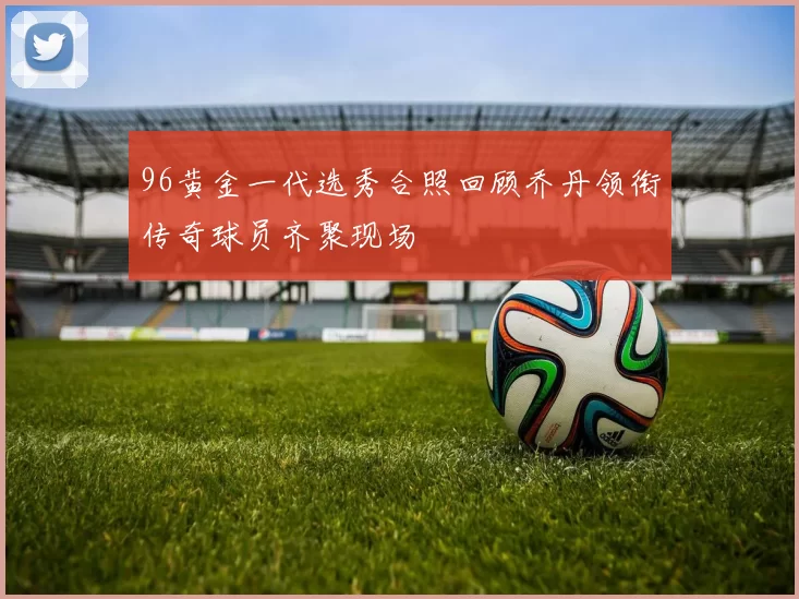 96黄金一代选秀合照回顾乔丹领衔传奇球员齐聚现场