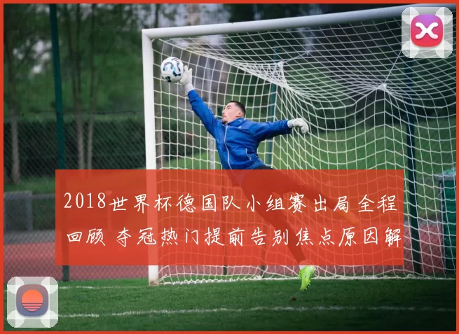2018世界杯德国队小组赛出局全程回顾 夺冠热门提前告别焦点原因解析