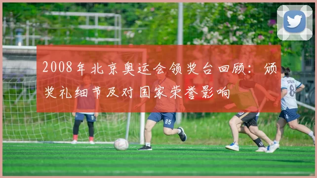 2008年北京奥运会领奖台回顾：颁奖礼细节及对国家荣誉影响
