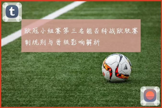 欧冠小组赛第三名能否转战欧联赛制规则与晋级影响解析