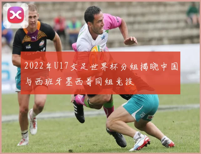 2022年U17女足世界杯分组揭晓中国与西班牙墨西哥同组竞技