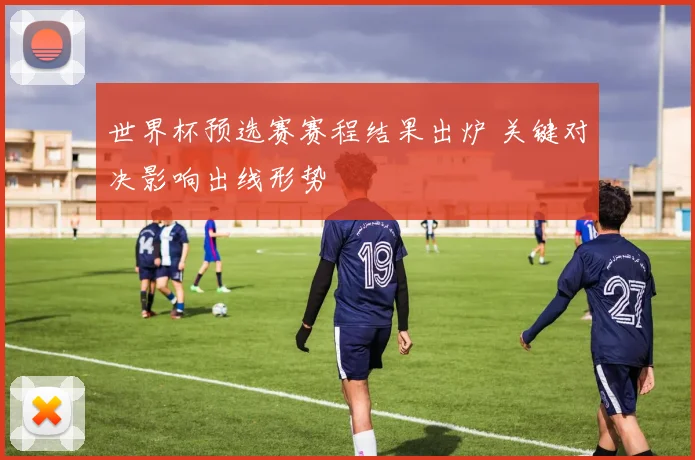 世界杯预选赛赛程结果出炉 关键对决影响出线形势