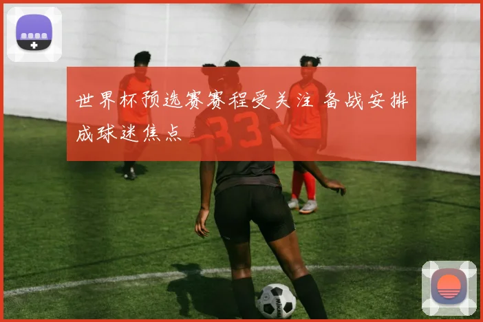 世界杯预选赛赛程受关注 备战安排成球迷焦点