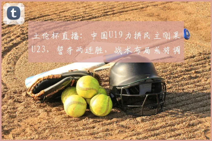 土伦杯直播：中国U19力拼民主刚果U23，誓夺两连胜，战术布局或将调整_球员_久尔杰维奇_法国